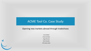 Opening new markets abroad through tradeshows
ACME Tool Co. Case Study
Carina Balder
Vivian Schröder
Hugo Perverie
Eder Gonzalez
BITS (SoSe 2016)
 