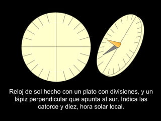 Reloj de sol hecho con un plato con divisiones, y un
lápiz perpendicular que apunta al sur. Indica las
catorce y diez, hora solar local.
 