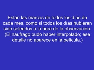 Están las marcas de todos los días de
cada mes, como si todos los días hubieran
sido soleados a la hora de la observación.
(El náufrago pudo haber interpolado; ese
detalle no aparece en la película.)
 