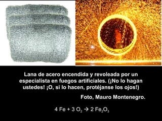 Lana de acero encendida y revoleada por un
especialista en fuegos artificiales. (¡No lo hagan
ustedes! ¡O, si lo hacen, protéjanse los ojos!)
Foto, Mauro Montenegro.
4 Fe + 3 O2  2 Fe2O3
 