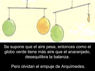 Se supone que el aire pesa, entonces como el
globo verde tiene más aire que el anaranjado,
desequilibra la balanza.
Pero olvidan el empuje de Arquímedes.
 