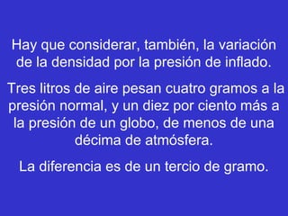 Hay que considerar, también, la variación
de la densidad por la presión de inflado.
Tres litros de aire pesan cuatro gramos a la
presión normal, y un diez por ciento más a
la presión de un globo, de menos de una
décima de atmósfera.
La diferencia es de un tercio de gramo.
 