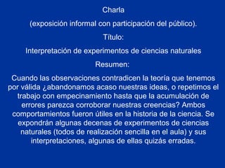 Charla
(exposición informal con participación del público).
Título:
Interpretación de experimentos de ciencias naturales
Resumen:
Cuando las observaciones contradicen la teoría que tenemos
por válida ¿abandonamos acaso nuestras ideas, o repetimos el
trabajo con empecinamiento hasta que la acumulación de
errores parezca corroborar nuestras creencias? Ambos
comportamientos fueron útiles en la historia de la ciencia. Se
expondrán algunas decenas de experimentos de ciencias
naturales (todos de realización sencilla en el aula) y sus
interpretaciones, algunas de ellas quizás erradas.
 
