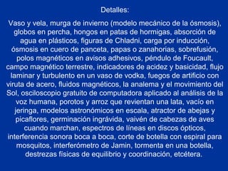 Detalles:
Vaso y vela, murga de invierno (modelo mecánico de la ósmosis),
globos en percha, hongos en patas de hormigas, absorción de
agua en plásticos, figuras de Chladni, carga por inducción,
ósmosis en cuero de panceta, papas o zanahorias, sobrefusión,
polos magnéticos en avisos adhesivos, péndulo de Foucault,
campo magnético terrestre, indicadores de acidez y basicidad, flujo
laminar y turbulento en un vaso de vodka, fuegos de artificio con
viruta de acero, fluidos magnéticos, la analema y el movimiento del
Sol, osciloscopio gratuito de computadora aplicado al análisis de la
voz humana, porotos y arroz que revientan una lata, vacío en
jeringa, modelos astronómicos en escala, atractor de abejas y
picaflores, germinación ingrávida, vaivén de cabezas de aves
cuando marchan, espectros de líneas en discos ópticos,
interferencia sonora boca a boca, corte de botella con espiral para
mosquitos, interferómetro de Jamin, tormenta en una botella,
destrezas físicas de equilibrio y coordinación, etcétera.
 