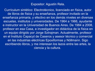 Expositor: Agustín Rela.
Currículum sintético: Electrotécnico, licenciado en física, autor
de libros de física y su enseñanza, profesor invitado en la
enseñanza primaria, y efectivo en los demás niveles en diversas
escuelas, institutos y universidades. De 1964 a 1966, ayudante
e instructor en la Universidad de Buenos Aires. De 1984 a 2008,
profesor en esa Casa, e investigador en didáctica de la física en
un equipo dirigido por Jorge Sztrajman. Actualmente, profesor
en el Instituto Capacyt de Caseros y asesor técnico y comercial
en las industrias eléctricas Epoxiformas y Nöllmann. Sigo
escribiendo libros, y me interesan los lazos entre las artes, la
ciencia y la cultura.
 