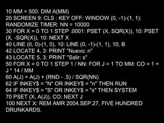 10 MM = 500: DIM A(MM)
20 SCREEN 9: CLS : KEY OFF: WINDOW (0, -1)-(1, 1):
RANDOMIZE TIMER: NN = 10000
30 FOR X = 0 TO 1 STEP .0001: PSET (X, SQR(X)), 10: PSET
(X, -SQR(X)), 10: NEXT X
40 LINE (0, 0)-(1, 0), 10: LINE (0, -1)-(1, 1), 10, B
42 LOCATE 4, 3: PRINT "Nuevo: n"
43 LOCATE 5, 3: PRINT "Salir: s"
50 FOR X = 0 TO 1 STEP 1 / NN: FOR J = 1 TO MM: CO = 1 +
J * 14 / MM
60 A(J) = A(J) + (RND - .5) / SQR(NN)
62 IF INKEY$ = "N" OR INKEY$ = "n" THEN RUN
64 IF INKEY$ = "S" OR INKEY$ = "s" THEN SYSTEM
70 PSET (X, A(J)), CO: NEXT J
100 NEXT X: REM AMR 2004.SEP.27, FIVE HUNDRED
DRUNKARDS.
 
