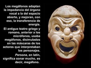 Los megáfonos adaptan
la impedancia del órgano
vocal a la del espacio
abierto, y mejoran, con
eso, la transferencia de
energía.
El antiguo teatro griego y
romano, anterior a los
micrófonos, usaba
megáfonos, disimulados
en las máscaras de los
actores que interpretaban
los personajes.
Persona, en latín,
significa sonar mucho, es
decir, megáfono.
 