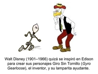 Walt Disney (1901–1966) quizá se inspiró en Edison
para crear sus personajes Giro Sin Tornillo (Gyro
Gearloose), el inventor, y su lamparita ayudante.
 
