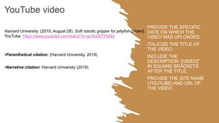 PROVIDE THE SPECIFIC
DATE ON WHICH THE
VIDEO WAS UPLOADED.
ITALICIZE THE TITLE OF
THE VIDEO.
INCLUDE THE
DESCRIPTION “[VIDEO]”
IN SQUARE BRACKETS
AFTER THE TITLE.
PROVIDE THE SITE NAME
(YOUTUBE) AND URL OF
THE VIDEO.
YouTube video
Harvard University. (2019, August 28). Soft robotic gripper for jellyfish [Video].
YouTube. https://www.youtube.com/watch?v=guRoWTYfxMs
•Parenthetical citation: (Harvard University, 2019)
•Narrative citation: Harvard University (2019)
 