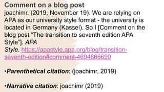 Comment on a blog post
joachimr. (2019, November 19). We are relying on
APA as our university style format - the university is
located in Germany (Kassel). So I [Comment on the
blog post “The transition to seventh edition APA
Style”]. APA
Style. https://apastyle.apa.org/blog/transition-
seventh-edition#comment-4694866690
•Parenthetical citation: (joachimr, 2019)
•Narrative citation: joachimr (2019)
 