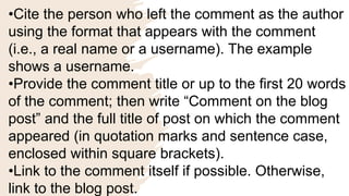 •Cite the person who left the comment as the author
using the format that appears with the comment
(i.e., a real name or a username). The example
shows a username.
•Provide the comment title or up to the first 20 words
of the comment; then write “Comment on the blog
post” and the full title of post on which the comment
appeared (in quotation marks and sentence case,
enclosed within square brackets).
•Link to the comment itself if possible. Otherwise,
link to the blog post.
 