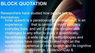 Researchers have studied how people talk to
themselves:
Inner speech is a paradoxical phenomenon. It is an
experience that is central to many people’s
everyday lives, and yet it presents considerable
challenges to any effort to study it scientifically.
Nevertheless, a wide range of methodologies and
approaches have combined to shed light on the
subjective experience of inner speech and its cognitive
and neural underpinnings. (Alderson-Day &
BLOCK QUOTATION
 
