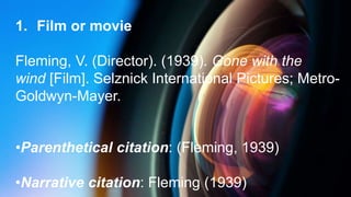 1. Film or movie
Fleming, V. (Director). (1939). Gone with the
wind [Film]. Selznick International Pictures; Metro-
Goldwyn-Mayer.
•Parenthetical citation: (Fleming, 1939)
•Narrative citation: Fleming (1939)
 
