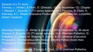 Episode of a TV show
Favreau, J. (Writer), & Filoni, D. (Director). (2019, November 12). Chapter
1 (Season 1, Episode 1) [TV series episode]. In J. Favreau, D. Filoni, K.
Kennedy, & C. Wilson (Executive Producers), The Mandalorian. Lucasfilm;
Golem Creations.
Sherman-Palladino, A. (Writer & Director). (2018, December 5). All alone
(Season 2, Episode 10) [TV series episode]. In A. Sherman-Palladino, D.
Palladino, D. Gilbert, M. Shapiro, S. Carino, & S. Lawrence (Executive
Producers), The marvelous Mrs. Maisel. Dorothy Parker Drank Here
Productions; Picrow; Amazon Studios.
•Parenthetical citations: (Favreau & Filoni, 2019; Sherman-Palladino,
 