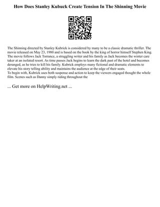 How Does Stanley Kubuck Create Tension In The Shinning Movie
The Shinning directed by Stanley Kubrick is considered by many to be a classic dramatic thriller. The
movie released on May 23, 1980 and is based on the book by the king of horror himself Stephen King.
The movie follows Jack Torrance, a struggling writer and his family as Jack becomes the winter care
taker at an isolated resort. As time passes Jack begins to learn the dark past of the hotel and becomes
deranged, as he tries to kill his family. Kubrick employs many fictional and dramatic elements to
elevate his story telling ability and maintains the audience at the edge of their seats.
To begin with, Kubrick uses both suspense and action to keep the viewers engaged thought the whole
film. Scenes such as Danny simply riding throughout the
... Get more on HelpWriting.net ...
 