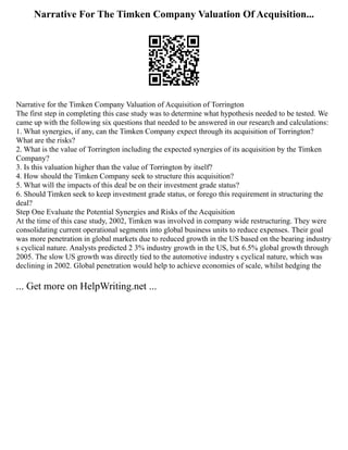 Narrative For The Timken Company Valuation Of Acquisition...
Narrative for the Timken Company Valuation of Acquisition of Torrington
The first step in completing this case study was to determine what hypothesis needed to be tested. We
came up with the following six questions that needed to be answered in our research and calculations:
1. What synergies, if any, can the Timken Company expect through its acquisition of Torrington?
What are the risks?
2. What is the value of Torrington including the expected synergies of its acquisition by the Timken
Company?
3. Is this valuation higher than the value of Torrington by itself?
4. How should the Timken Company seek to structure this acquisition?
5. What will the impacts of this deal be on their investment grade status?
6. Should Timken seek to keep investment grade status, or forego this requirement in structuring the
deal?
Step One Evaluate the Potential Synergies and Risks of the Acquisition
At the time of this case study, 2002, Timken was involved in company wide restructuring. They were
consolidating current operational segments into global business units to reduce expenses. Their goal
was more penetration in global markets due to reduced growth in the US based on the bearing industry
s cyclical nature. Analysts predicted 2 3% industry growth in the US, but 6.5% global growth through
2005. The slow US growth was directly tied to the automotive industry s cyclical nature, which was
declining in 2002. Global penetration would help to achieve economies of scale, whilst hedging the
... Get more on HelpWriting.net ...
 