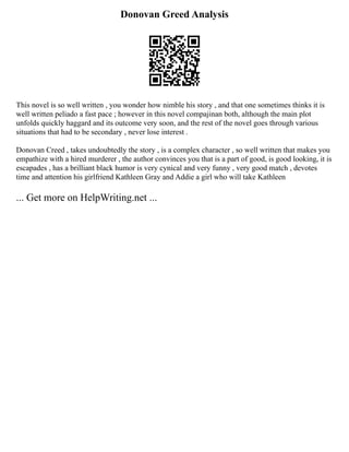 Donovan Greed Analysis
This novel is so well written , you wonder how nimble his story , and that one sometimes thinks it is
well written peliado a fast pace ; however in this novel compajinan both, although the main plot
unfolds quickly haggard and its outcome very soon, and the rest of the novel goes through various
situations that had to be secondary , never lose interest .
Donovan Creed , takes undoubtedly the story , is a complex character , so well written that makes you
empathize with a hired murderer , the author convinces you that is a part of good, is good looking, it is
escapades , has a brilliant black humor is very cynical and very funny , very good match , devotes
time and attention his girlfriend Kathleen Gray and Addie a girl who will take Kathleen
... Get more on HelpWriting.net ...
 