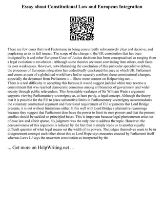 Essay about Constitutional Law and European Integration
There are few cases that rival Factortame in being concurrently substantively clear and decisive, and
perplexing as to its full impact. The scope of the change to the UK constitution that has been
instigated by it and other European Court of Justice decisions has been conceptualised as ranging from
a legal evolution to revolution . Although some theories are more convincing than others, each faces
its own weaknesses. However, notwithstanding the conclusion of this particular speculative debate,
the processes of European integration has undoubtedly quickened the pace at which UK Parliament
and courts as part of a globalised world have had to squarely confront these constitutional changes,
especially the departure from Parliament s ... Show more content on Helpwriting.net ...
There is a real difficulty in accepting this because it would suggest judicial whim may reverse a
commitment that was reached democratic consensus among all branches of government and wider
society through public referendum. This formidable weakness of Sir William Wade s argument
supports viewing Parliamentary sovereignty as, at least partly, a legal concept. Although the theory
that it is possible for the EU to place substantive limits to Parliamentary sovereignty accommodates
the voluntary contractual argument and functional requirement of EU arguments that Lord Bridge
presents, it is not without limitations either. It fits well with Lord Bridge s alternative reasonings
because they suggest that Parliament does have the power to limit its own powers and that the present
conflict should be tackled on principled bases. This is important because legal phenomenon arise out
of case law and albeit sparse, his judgment was the only one to address the topic. However, the
persuasiveness of this argument is reduced by the fact that it simply leads us to another equally
difficult question of what legal means set the width of its powers. The judges themselves seem to be in
disagreement amongst each other about this as Lord Hope says measures enacted by Parliament itself
whereas Laws LJ says the unwritten constitution as interpreted by the
... Get more on HelpWriting.net ...
 