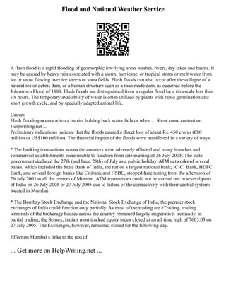 Flood and National Weather Service
A flash flood is a rapid flooding of geomorphic low lying areas washes, rivers, dry lakes and basins. It
may be caused by heavy rain associated with a storm, hurricane, or tropical storm or melt water from
ice or snow flowing over ice sheets or snowfields. Flash floods can also occur after the collapse of a
natural ice or debris dam, or a human structure such as a man made dam, as occurred before the
Johnstown Flood of 1889. Flash floods are distinguished from a regular flood by a timescale less than
six hours. The temporary availability of water is often utilized by plants with rapid germination and
short growth cycle, and by specially adapted animal life.
Causes
Flash flooding occurs when a barrier holding back water fails or when ... Show more content on
Helpwriting.net ...
Preliminary indications indicate that the floods caused a direct loss of about Rs. 450 crores (€80
million or US$100 million). The financial impact of the floods were manifested in a variety of ways:
* The banking transactions across the counters were adversely affected and many branches and
commercial establishments were unable to function from late evening of 26 July 2005. The state
government declared the 27th (and later, 28th) of July as a public holiday. ATM networks of several
banks, which included the State Bank of India, the nation s largest national bank; ICICI Bank, HDFC
Bank, and several foreign banks like Citibank and HSBC, stopped functioning from the afternoon of
26 July 2005 at all the centers of Mumbai. ATM transactions could not be carried out in several parts
of India on 26 July 2005 or 27 July 2005 due to failure of the connectivity with their central systems
located in Mumbai.
* The Bombay Stock Exchange and the National Stock Exchange of India, the premier stock
exchanges of India could function only partially. As most of the trading are eTrading, trading
terminals of the brokerage houses across the country remained largely inoperative. Ironically, in
partial trading, the Sensex, India s most tracked equity index closed at an all time high of 7605.03 on
27 July 2005. The Exchanges, however, remained closed for the following day.
Effect on Mumbai s links to the rest of
... Get more on HelpWriting.net ...
 