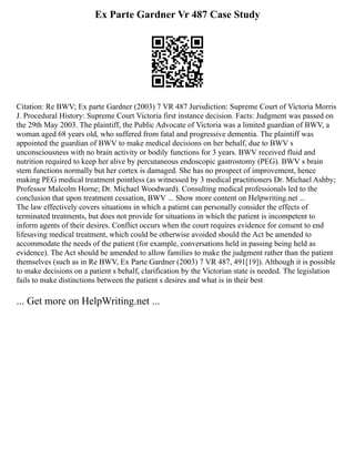 Ex Parte Gardner Vr 487 Case Study
Citation: Re BWV; Ex parte Gardner (2003) 7 VR 487 Jurisdiction: Supreme Court of Victoria Morris
J. Procedural History: Supreme Court Victoria first instance decision. Facts: Judgment was passed on
the 29th May 2003. The plaintiff, the Public Advocate of Victoria was a limited guardian of BWV, a
woman aged 68 years old, who suffered from fatal and progressive dementia. The plaintiff was
appointed the guardian of BWV to make medical decisions on her behalf, due to BWV s
unconsciousness with no brain activity or bodily functions for 3 years. BWV received fluid and
nutrition required to keep her alive by percutaneous endoscopic gastrostomy (PEG). BWV s brain
stem functions normally but her cortex is damaged. She has no prospect of improvement, hence
making PEG medical treatment pointless (as witnessed by 3 medical practitioners Dr. Michael Ashby;
Professor Malcolm Horne; Dr. Michael Woodward). Consulting medical professionals led to the
conclusion that upon treatment cessation, BWV ... Show more content on Helpwriting.net ...
The law effectively covers situations in which a patient can personally consider the effects of
terminated treatments, but does not provide for situations in which the patient is incompetent to
inform agents of their desires. Conflict occurs when the court requires evidence for consent to end
lifesaving medical treatment, which could be otherwise avoided should the Act be amended to
accommodate the needs of the patient (for example, conversations held in passing being held as
evidence). The Act should be amended to allow families to make the judgment rather than the patient
themselves (such as in Re BWV, Ex Parte Gardner (2003) 7 VR 487, 491[19]). Although it is possible
to make decisions on a patient s behalf, clarification by the Victorian state is needed. The legislation
fails to make distinctions between the patient s desires and what is in their best
... Get more on HelpWriting.net ...
 