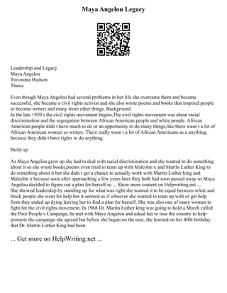 Maya Angelou Legacy
Leadership and Legacy
Maya Angelou
Tiavounta Hudson
Thesis
Even though Maya Angelou had several problems in her life she overcame them and became
successful, she became a civil rights activist and she also wrote poems and books that inspired people
to become writers and many more other things. Background
In the late 1950 s the civil rights movement begins,The civil rights movement was about racial
discrimination and the segregation between African American people and white people. African
American people didn t have much to do or an opportunity to do many things,like there wasn t a lot of
African American women as writers. There really wasn t a lot of African Americans as a anything,
because they didn t have rights to do anything.
Build up
As Maya Angelou grew up she had to deal with racial discrimination and she wanted to do something
about it so she wrote books,poems even tried to team up with Malcolm x and Martin Luther King to
do something about it but she didn t get a chance to actually work with Martin Luther king and
Malcolm x because soon after approaching a few years later they both had soon passed away so Maya
Angelou decided to figure out a plan for herself so ... Show more content on Helpwriting.net ...
She showed leadership by standing up for what was right she wanted it to be equal between white and
black people she went for help but it seemed as if whoever she wanted to team up with or get help
from they ended up dying leaving her to find a plan for herself. She was also one of many women to
fight for the civil rights movement. In 1968 Dr. Martin Luther king was going to hold a March called
the Poor People s Campaign, he met with Maya Angelou and asked her to tour the country to help
promote the campaign she agreed but before she began on the tour, she learned on her 40th birthday
that Dr. Martin Luther King had been
... Get more on HelpWriting.net ...
 