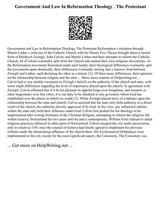 Government And Law In Reformation Theology . The Protestant
Government and Law in Reformation Theology The Protestant Reformation s initiation through
Martin Luther s criticism of the Catholic Church with his Ninety Five Theses brought about a united
front of Huldrych Zwingli, John Calvin, and Martin Luther and their attempts to reform the Catholic
Church, all of whom eventually split from the Church and started their own religious movements. As
the Reformation movement flourished under each leader, their theological differences eventually split
the movements apart drastically, their differences eventually turning into a massive feud between
Zwingli and Luther, each declaring the other as a heretic [1]. Of their many differences, their opinions
on the relationship between religion and the state ... Show more content on Helpwriting.net ...
Calvin had a very similar viewpoint to Zwingli s beliefs on the authority of the church and state, with
some slight differences regarding the level of importance placed upon the church. In agreement with
Zwingli, Calvin affirmed that if it be his pleasure to appoint kings over kingdoms, and senators or
other magistrates over free cities, it is our duty to be obedient to any governors whom God has
established over the places in which we reside [3]. While Zwingli placed more of a balance upon the
relationship between the state and church, Calvin asserted that the state only held authority as a direct
result of the church, the authority directly approved of by God. In his view, any influential entities
within the state only held their influence under God. Calvin first pushed for his theology to be
implemented after writing Institutes of the Christian Religion, attempting to reform the religious life
within Geneva, Switzerland for two years until he and a contemporary, William Farel refused to adopt
religious practices enforced in other parts of Switzerland. Calvin escaped the city under persecution,
only to return in 1541 once the council of Geneva had finally agreed to implement his previous
reforms under the diminishing influence of the church there. His Ecclesiastical Ordinances were
implemented in the city except for the most significant aspect, the Consistory. The Consistory was
... Get more on HelpWriting.net ...
 