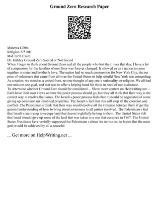 Ground Zero Research Paper
Minerva Gibbs
Religion 225 801
Mid Term Exam
Dr. Kirkley Ground Zero Sacred or Not Sacred
When I begin to think about Ground Zero and all the people who lost their lives that day, I have a lot
of compassion for the families whose lives was forever changed. It allowed us as a nation to come
together in sister and brotherly love. The nation had so much compassion for New York City, the out
pour of volunteers that came from all over the United States to help rebuild New York was astounding.
As a nation, we stood as a united front, no one thought of any one s nationality, or religion. We all had
one mission one goal, and that was to offer a helping hand for those in need of our assistance.
To determine whether Ground Zero should be considered ... Show more content on Helpwriting.net ...
Each have their own views on how the peace process should go, but they all think that their way is the
correct way to resolve the issues. The Israeli s peace process feels that it should be negotiated of some
giving up command on inhabited properties. The Israeli s feel that this will stop all the coercion and
conflict. The Palestinian s think that their way would resolve all the violence between them if get the
general understanding of how to bring about awareness to all parties involved. The Palestinian s feel
that Israeli s are trying to occupy land that doesn t rightfully belong to them. The United States felt
that Israel should give up some of the land that was taken in a war that occurred in 1967. The United
States Presidents have verbally supported the Palestinian s about the territories, in hopes that the main
goal would be achieved by all a peaceful
... Get more on HelpWriting.net ...
 