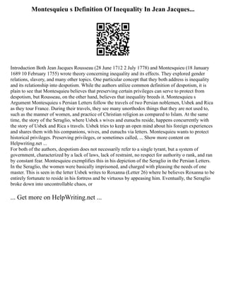 Montesquieu s Definition Of Inequality In Jean Jacques...
Introduction Both Jean Jacques Rousseau (28 June 1712 2 July 1778) and Montesquieu (18 January
1689 10 February 1755) wrote theory concerning inequality and its effects. They explored gender
relations, slavery, and many other topics. One particular concept that they both address is inequality
and its relationship into despotism. While the authors utilize common definition of despotism, it is
plain to see that Montesquieu believes that preserving certain privileges can serve to protect from
despotism, but Rousseau, on the other hand, believes that inequality breeds it. Montesquieu s
Argument Montesquieu s Persian Letters follow the travels of two Persian noblemen, Usbek and Rica
as they tour France. During their travels, they see many unorthodox things that they are not used to,
such as the manner of women, and practice of Christian religion as compared to Islam. At the same
time, the story of the Seraglio, where Usbek s wives and eunuchs reside, happens concurrently with
the story of Usbek and Rica s travels. Usbek tries to keep an open mind about his foreign experiences
and shares them with his companions, wives, and eunuchs via letters. Montesquieu wants to protect
historical privileges. Preserving privileges, or sometimes called, ... Show more content on
Helpwriting.net ...
For both of the authors, despotism does not necessarily refer to a single tyrant, but a system of
government, characterized by a lack of laws, lack of restraint, no respect for authority o rank, and ran
by constant fear. Montesquieu exemplifies this in his depiction of the Seraglio in the Persian Letters.
In the Seraglio, the women were basically imprisoned, and charged with pleasing the needs of one
master. This is seen in the letter Usbek writes to Roxanna (Letter 26) where he believes Roxanna to be
entirely fortunate to reside in his fortress and be virtuous by appeasing him. Eventually, the Seraglio
broke down into uncontrollable chaos, or
... Get more on HelpWriting.net ...
 