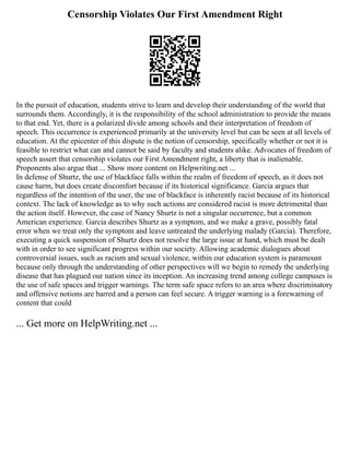 Censorship Violates Our First Amendment Right
In the pursuit of education, students strive to learn and develop their understanding of the world that
surrounds them. Accordingly, it is the responsibility of the school administration to provide the means
to that end. Yet, there is a polarized divide among schools and their interpretation of freedom of
speech. This occurrence is experienced primarily at the university level but can be seen at all levels of
education. At the epicenter of this dispute is the notion of censorship, specifically whether or not it is
feasible to restrict what can and cannot be said by faculty and students alike. Advocates of freedom of
speech assert that censorship violates our First Amendment right, a liberty that is inalienable.
Proponents also argue that ... Show more content on Helpwriting.net ...
In defense of Shurtz, the use of blackface falls within the realm of freedom of speech, as it does not
cause harm, but does create discomfort because if its historical significance. Garcia argues that
regardless of the intention of the user, the use of blackface is inherently racist because of its historical
context. The lack of knowledge as to why such actions are considered racist is more detrimental than
the action itself. However, the case of Nancy Shurtz is not a singular occurrence, but a common
American experience. Garcia describes Shurtz as a symptom, and we make a grave, possibly fatal
error when we treat only the symptom and leave untreated the underlying malady (Garcia). Therefore,
executing a quick suspension of Shurtz does not resolve the large issue at hand, which must be dealt
with in order to see significant progress within our society. Allowing academic dialogues about
controversial issues, such as racism and sexual violence, within our education system is paramount
because only through the understanding of other perspectives will we begin to remedy the underlying
disease that has plagued our nation since its inception. An increasing trend among college campuses is
the use of safe spaces and trigger warnings. The term safe space refers to an area where discriminatory
and offensive notions are barred and a person can feel secure. A trigger warning is a forewarning of
content that could
... Get more on HelpWriting.net ...
 