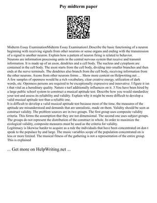 Psy midterm paper
Midterm Essay ExaminationMidterm Essay Examination1.Describe the basic functioning of a neuron
beginning with receiving signals from other neurons or sense organs and ending with the transmission
of a signal to another neuron. Explain how a pattern of neuron firing is related to behavior.
Neurons are information processing units in the central nervous system that receive and transmit
information. It is made up of an axon, dendrites and a cell body. The nucleus and cytoplasm are
contained in the cell body. The axon starts from the cell body, dividing into smaller branches and then
ends at the nerve terminals. The dendrites also branch from the cell body, receiving information from
the other neurons. Axons from other neurons forms ... Show more content on Helpwriting.net ...
A few samples of openness would be a rich vocabulary, clear creative energy, utilization of dark
words, etc. Openness persons are required to be exceptionally expressive and innovative. I figure it isn
t that vital as a hereditary quality. Nature s turf additionally influences on it. 3.You have been hired by
a large public school system to construct a musical aptitude test. Describe how you would standardize
your test and assess its reliability and validity. Explain why it might be more difficult to develop a
valid musical aptitude test than a reliable one.
It is difficult to develop a valid musical aptitude test because most of the time, the measures of the
aptitude are misunderstood and demands that are unrealistic, made on them. Validity should be seen as
construct validity. The problem sources are in two groups. The first group uses composite validity
criteria. This forms the assumption that they are not dimensional. The second one uses subject groups.
The groups do not represent the distribution of the construct in whole. In order to maximize the
ecological validity, composite measures must be used as the criteria for validity.
Legitimacy is likewise harder to acquire as a rule the individuals that have been concentrated on don t
speak to the populace by and large. The music variables scope of the population concentrated on is
less or more limited. The musical fitness of the gathering is not a representation of the entire group.
This is explained
... Get more on HelpWriting.net ...
 