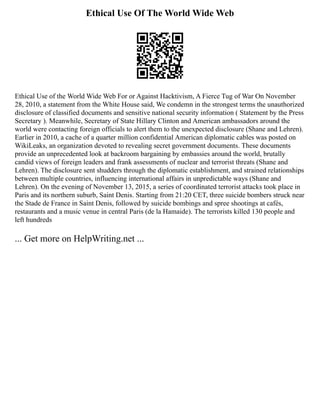 Ethical Use Of The World Wide Web
Ethical Use of the World Wide Web For or Against Hacktivism, A Fierce Tug of War On November
28, 2010, a statement from the White House said, We condemn in the strongest terms the unauthorized
disclosure of classified documents and sensitive national security information ( Statement by the Press
Secretary ). Meanwhile, Secretary of State Hillary Clinton and American ambassadors around the
world were contacting foreign officials to alert them to the unexpected disclosure (Shane and Lehren).
Earlier in 2010, a cache of a quarter million confidential American diplomatic cables was posted on
WikiLeaks, an organization devoted to revealing secret government documents. These documents
provide an unprecedented look at backroom bargaining by embassies around the world, brutally
candid views of foreign leaders and frank assessments of nuclear and terrorist threats (Shane and
Lehren). The disclosure sent shudders through the diplomatic establishment, and strained relationships
between multiple countries, influencing international affairs in unpredictable ways (Shane and
Lehren). On the evening of November 13, 2015, a series of coordinated terrorist attacks took place in
Paris and its northern suburb, Saint Denis. Starting from 21:20 CET, three suicide bombers struck near
the Stade de France in Saint Denis, followed by suicide bombings and spree shootings at cafés,
restaurants and a music venue in central Paris (de la Hamaide). The terrorists killed 130 people and
left hundreds
... Get more on HelpWriting.net ...
 