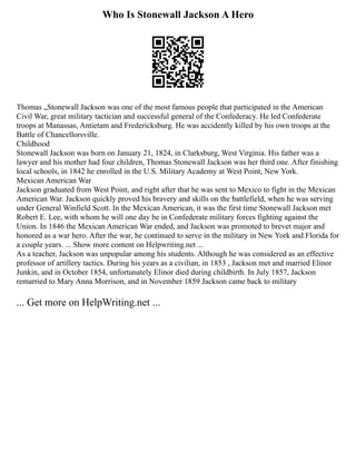 Who Is Stonewall Jackson A Hero
Thomas „Stonewall Jackson was one of the most famous people that participated in the American
Civil War, great military tactician and successful general of the Confederacy. He led Confederate
troops at Manassas, Antietam and Fredericksburg. He was accidently killed by his own troops at the
Battle of Chancellorsville.
Childhood
Stonewall Jackson was born on January 21, 1824, in Clarksburg, West Virginia. His father was a
lawyer and his mother had four children, Thomas Stonewall Jackson was her third one. After finishing
local schools, in 1842 he enrolled in the U.S. Military Academy at West Point, New York.
Mexican American War
Jackson graduated from West Point, and right after that he was sent to Mexico to fight in the Mexican
American War. Jackson quickly proved his bravery and skills on the battlefield, when he was serving
under General Winfield Scott. In the Mexican American, it was the first time Stonewall Jackson met
Robert E. Lee, with whom he will one day be in Confederate military forces fighting against the
Union. In 1846 the Mexican American War ended, and Jackson was promoted to brevet major and
honored as a war hero. After the war, he continued to serve in the military in New York and Florida for
a couple years. ... Show more content on Helpwriting.net ...
As a teacher, Jackson was unpopular among his students. Although he was considered as an effective
professor of artillery tactics. During his years as a civilian, in 1853 , Jackson met and married Elinor
Junkin, and in October 1854, unfortunately Elinor died during childbirth. In July 1857, Jackson
remarried to Mary Anna Morrison, and in November 1859 Jackson came back to military
... Get more on HelpWriting.net ...
 