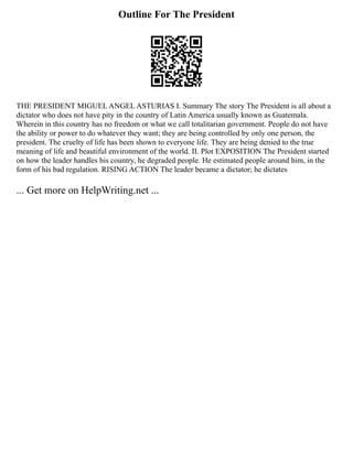Outline For The President
THE PRESIDENT MIGUEL ANGEL ASTURIAS I. Summary The story The President is all about a
dictator who does not have pity in the country of Latin America usually known as Guatemala.
Wherein in this country has no freedom or what we call totalitarian government. People do not have
the ability or power to do whatever they want; they are being controlled by only one person, the
president. The cruelty of life has been shown to everyone life. They are being denied to the true
meaning of life and beautiful environment of the world. II. Plot EXPOSITION The President started
on how the leader handles his country, he degraded people. He estimated people around him, in the
form of his bad regulation. RISING ACTION The leader became a dictator; he dictates
... Get more on HelpWriting.net ...
 