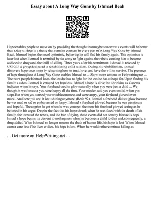 Essay about A Long Way Gone by Ishmael Beah
Hope enables people to move on by providing the thought that maybe tomorrow s events will be better
than today s. Hope is a theme that remains constant in every part of A Long Way Gone by Ishmael
Beah. Ishmael begins the novel optimistic, believing he will find his family again. This optimism is
later lost when Ishmael is recruited by the army to fight against the rebels, causing him to become
addicted to drugs and the thrill of killing. Three years after his recruitment, Ishmael is rescued by
UNICEF a group dedicated to rehabilitating child soldiers. During his rehabilitation, Ishmael
discovers hope once more by relearning how to trust, love, and have the will to survive. The presence
of hope throughout A Long Way Gone enables Ishmael to ... Show more content on Helpwriting.net ...
The more people Ishmael loses, the less he has to fight for the less he has to hope for. Upon finding his
family s ashes, Ishmael is enraged not hopeless. Ishmael s hope is alive, but shrinking as Gasemu
indicates when he says, Your forehead used to glow naturally when you were just a child ... We
thought it was because you were happy all the time. Your mother said you even smiled when you
slept. But when you started your troublesomeness and were angry, your forehead glowed even
more...And here you are, it isn t shining anymore, (Beah 92). Ishmael s forehead did not glow because
he was mad or sad or embarrassed or happy. Ishmael s forehead glowed because he was passionate
and hopeful. The angrier he got when he was younger, the more his forehead glowed seeing as he
believed in his anger. Despite the fact that his hope shrank when he was faced with the death of his
family, the threat of the rebels, and the fear of dying, these events did not destroy Ishmael s hope
Ismael s hope begins its descent to nothingness when he becomes a child soldier and, consequently, a
drug addict. When Ishmael no longer mourns the death of human life, his hope is lost. When Ishmael
cannot care less if he lives or dies, his hope is lost. When he would rather continue killing as
... Get more on HelpWriting.net ...
 