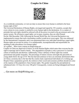 Couples In China
As a worldwide community, is it not our duty to ensure that every human is entitled to the basic
human right of life?
The Universal Declaration of Human Rights, envisaged and signed by 193 countries, accepts that
every citizen in every country is entitled to every human right in the declaration. It is a matter of
principle that such rights should be enforced with all the power invested in the government and in the
justice system. We all deserve equal rights; yet in many countries, they are often flouted.
On the 10th December 1948, following the Second World War, the Universal Declaration was
implemented to ensure that such a horrendous conflict would never occur again. This was embraced
by the International Community and it was determined that every individual should have equal rights.
Human rights are pivotal for justice. It is unfathomable, incomprehensible and unjustifiable for
anything to take precedence over human rights!
As a global ... Show more content on Helpwriting.net ...
Couples in China are deprived of Article 16 of the Human Rights which states that everyone has the
right to marriage and to found a family . This degradation of people is only a precursor to a horrific
culture of infanticide and abortion. Additionally, China s defiance of these rights has created
generational and gender inequality. The percentage of mature citizens outweighs the percentile of
young adults below the age of 39. This has had and continues to have an extremely detrimental effect
on China s economy due to the fact that the country lacks experienced individuals of a working age.
Despite China s population growth, the solution to their social and economic problem should not come
at the expense of the population s basic human rights. The gender inequality has precipitated an
unbalanced ratio: 121 boys for every 100 girls! Consequently, women are being kidnapped and forced
into
... Get more on HelpWriting.net ...
 