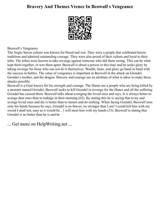 Bravery And Themes Vrence In Beowulf s Vengeance
Beowulf s Vengeance
The Anglo Saxon culture was known for blood and war. They were a people that celebrated heroic
traditions and admired outstanding courage. They were also proud of their culture and loyal to their
tribe. The tribes were known to take revenge against someone who did them wrong. This can be what
kept them together, or tore them apart. Beowulf is about a person in this time and he seeks glory by
taking revenge for those who can not do it themselves. Wealth, fame, and glory go hand in hand with
the success in battles. The value of vengeance is important in Beowulf in the attack on Grendel,
Grendel s mother, and the dragon. Bravery and courage are an attribute of what is takes to make these
attacks possible.
Beowulf is a Geat known for his strength and courage. The Danes are a people who are being killed by
a monster named Grendel. Beowulf seeks to kill Grendel in revenge for the Danes and all the suffering
Grendel has caused them. Beowulf talks about avenging the loved ones and says, It is always better to
avenge dear ones than to indulge in their morning (62). By stating this he is saying that to try and
avenge loved ones and die is better than to mourn and do nothing. When facing Grendel, Beowulf uses
only his hands because he says, Grendel is no braver, no stronger than I am! I could kill him with my
sword I shall not, easy as it would be... I will meet him with my hands (33). Beowulf is stating that
Grendel is no better than he is and he
... Get more on HelpWriting.net ...
 