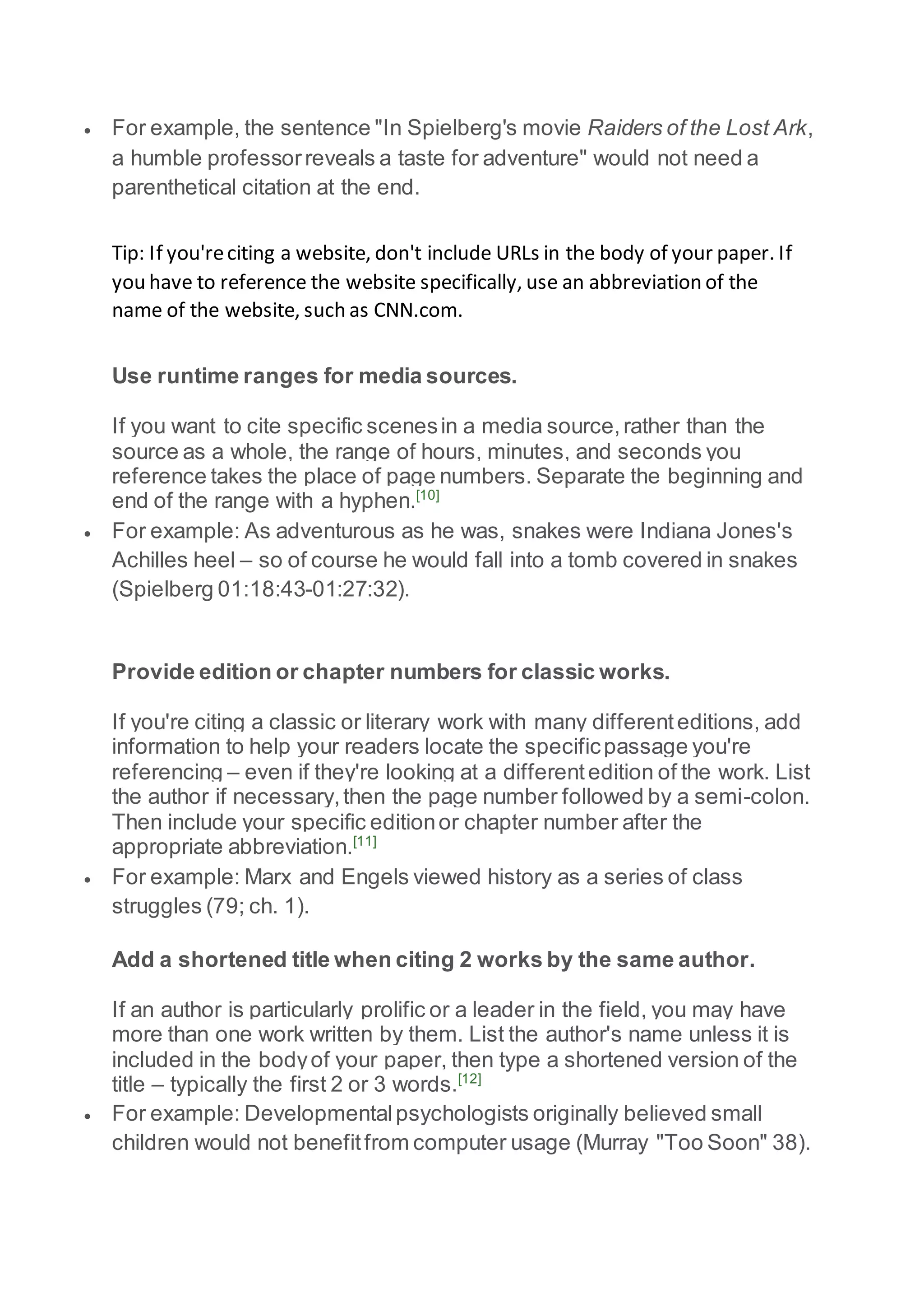  For example, the sentence "In Spielberg's movie Raiders of the Lost Ark,
a humble professorreveals a taste for adventure" would not need a
parenthetical citation at the end.
Tip: If you'reciting a website, don't include URLs in the body of your paper. If
you have to reference the website specifically, use an abbreviation of the
name of the website, such as CNN.com.
Use runtime ranges for media sources.
If you want to cite specific scenesin a media source,rather than the
source as a whole, the range of hours, minutes, and seconds you
reference takes the place of page numbers. Separate the beginning and
end of the range with a hyphen.[10]
 For example: As adventurous as he was, snakes were Indiana Jones's
Achilles heel – so of course he would fall into a tomb covered in snakes
(Spielberg 01:18:43-01:27:32).
Provide edition or chapter numbers for classic works.
If you're citing a classic or literary work with many differenteditions, add
information to help your readers locate the specificpassage you're
referencing – even if they're looking at a differentedition of the work. List
the author if necessary,then the page number followed by a semi-colon.
Then include your specific editionor chapter number after the
appropriate abbreviation.[11]
 For example: Marx and Engels viewed history as a series of class
struggles (79; ch. 1).
Add a shortened title when citing 2 works by the same author.
If an author is particularly prolific or a leader in the field, you may have
more than one work written by them. List the author's name unless it is
included in the bodyof your paper, then type a shortened version of the
title – typically the first 2 or 3 words.[12]
 For example: Developmentalpsychologists originally believed small
children would not benefitfrom computer usage (Murray "Too Soon" 38).
 