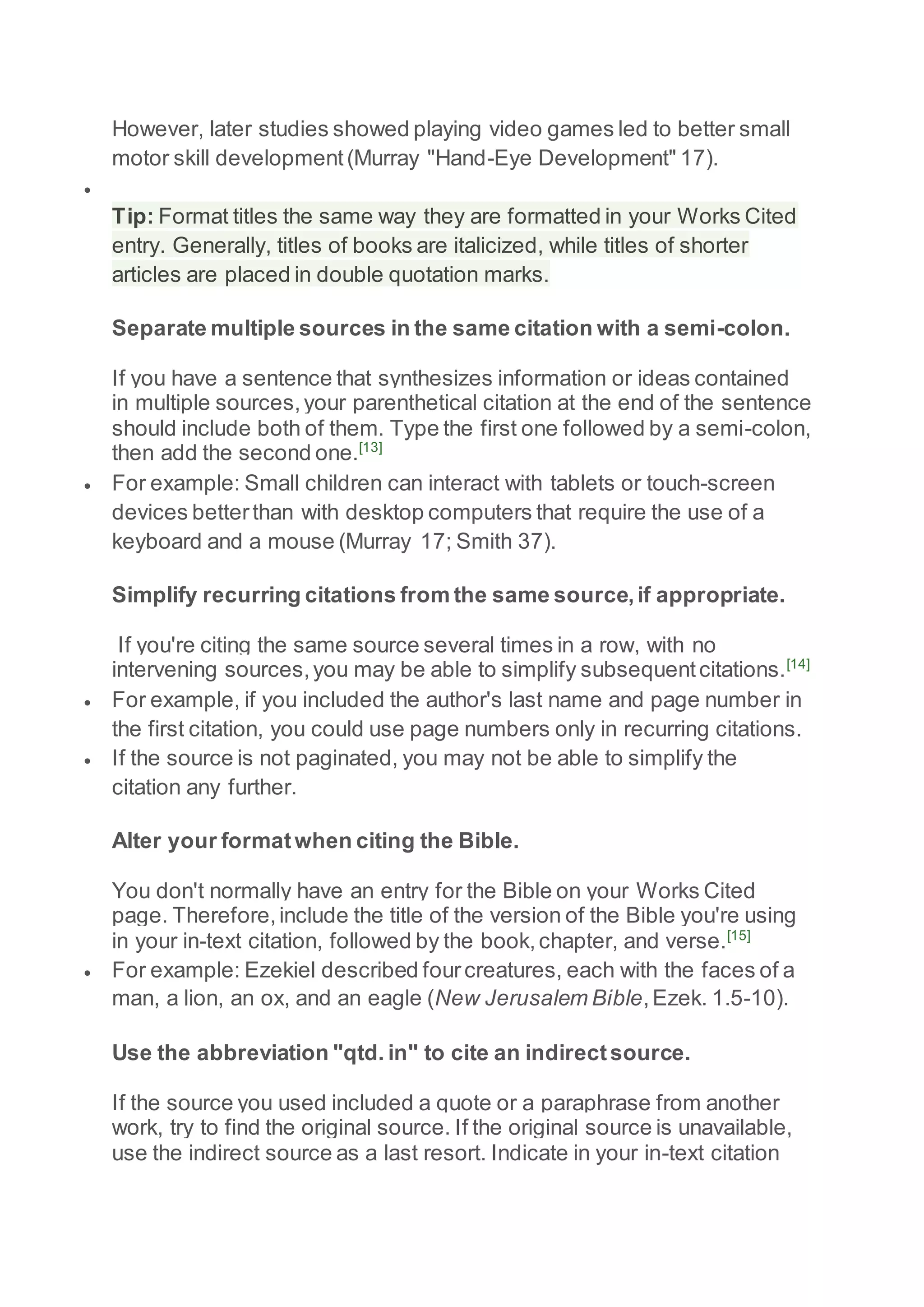However, later studies showed playing video games led to better small
motor skill development(Murray "Hand-Eye Development" 17).

Tip: Format titles the same way they are formatted in your Works Cited
entry. Generally, titles of books are italicized, while titles of shorter
articles are placed in double quotation marks.
Separate multiple sources in the same citation with a semi-colon.
If you have a sentence that synthesizes information or ideas contained
in multiple sources,your parenthetical citation at the end of the sentence
should include both of them. Type the first one followed by a semi-colon,
then add the second one.[13]
 For example: Small children can interact with tablets or touch-screen
devices betterthan with desktop computers that require the use of a
keyboard and a mouse (Murray 17; Smith 37).
Simplify recurring citations from the same source,if appropriate.
If you're citing the same source several times in a row, with no
intervening sources,you may be able to simplify subsequentcitations.[14]
 For example, if you included the author's last name and page number in
the first citation, you could use page numbers only in recurring citations.
 If the source is not paginated, you may not be able to simplify the
citation any further.
Alter your formatwhen citing the Bible.
You don't normally have an entry for the Bible on your Works Cited
page. Therefore,include the title of the version of the Bible you're using
in your in-text citation, followed by the book,chapter, and verse.[15]
 For example: Ezekiel described fourcreatures, each with the faces of a
man, a lion, an ox, and an eagle (New Jerusalem Bible,Ezek. 1.5-10).
Use the abbreviation "qtd. in" to cite an indirectsource.
If the source you used included a quote or a paraphrase from another
work, try to find the original source. If the original source is unavailable,
use the indirect source as a last resort. Indicate in your in-text citation
 