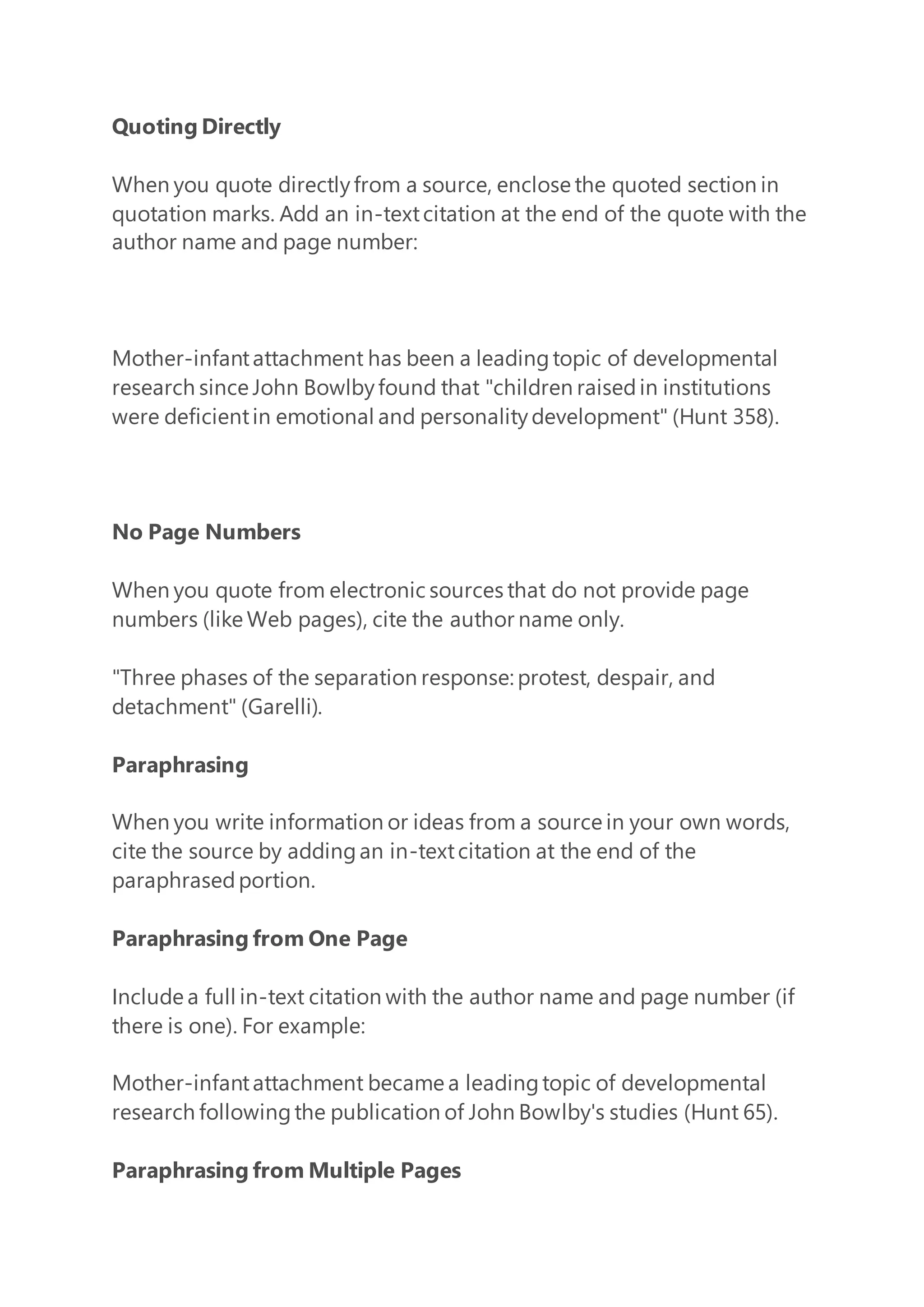 Quoting Directly
When you quote directlyfrom a source, enclose the quoted section in
quotation marks. Add an in-textcitation at the end of the quote with the
author name and page number:
Mother-infantattachment has been a leadingtopic of developmental
research since John Bowlbyfound that "children raisedin institutions
were deficientin emotional and personalitydevelopment" (Hunt 358).
No Page Numbers
When you quote from electronic sources that do not provide page
numbers (like Web pages), cite the author name only.
"Three phases of the separation response: protest, despair, and
detachment" (Garelli).
Paraphrasing
When you write information or ideas from a source in your own words,
cite the source by addingan in-textcitation at the end of the
paraphrasedportion.
Paraphrasing from One Page
Include a full in-text citation with the author name and page number (if
there is one). For example:
Mother-infantattachment became a leadingtopic of developmental
research followingthe publication of John Bowlby's studies (Hunt 65).
Paraphrasing from Multiple Pages
 