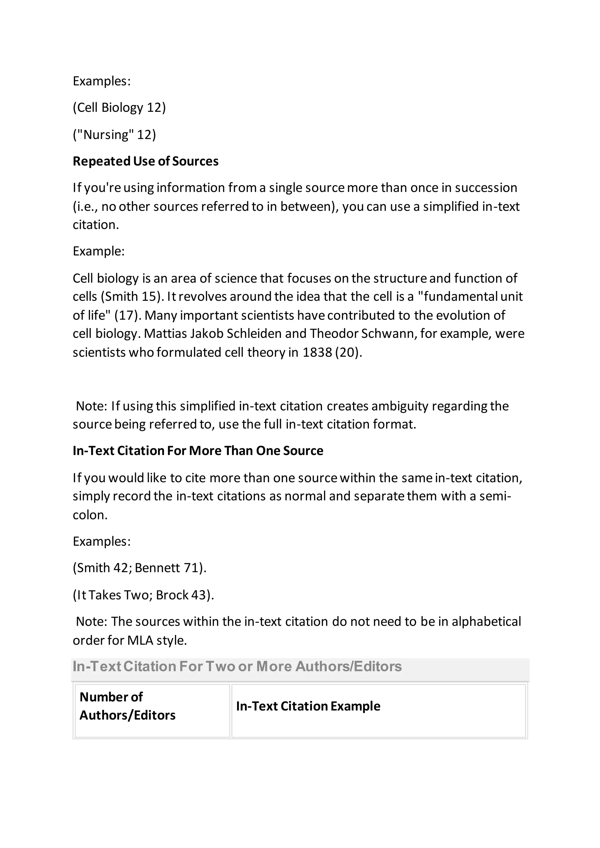 Examples:
(Cell Biology 12)
("Nursing" 12)
RepeatedUse of Sources
If you'reusing information froma single sourcemore than once in succession
(i.e., no other sources referred to in between), you can use a simplified in-text
citation.
Example:
Cell biology is an area of science that focuses on the structureand function of
cells (Smith 15). Itrevolves around the idea that the cell is a "fundamentalunit
of life" (17). Many important scientists havecontributed to the evolution of
cell biology. Mattias Jakob Schleiden and Theodor Schwann, for example, were
scientists who formulated cell theory in 1838 (20).
Note: If using this simplified in-text citation creates ambiguity regarding the
sourcebeing referred to, use the full in-text citation format.
In-Text CitationFor More Than One Source
If you would like to cite more than one sourcewithin the samein-text citation,
simply record the in-text citations as normal and separatethem with a semi-
colon.
Examples:
(Smith 42; Bennett 71).
(ItTakes Two; Brock 43).
Note: The sources within the in-text citation do not need to be in alphabetical
order for MLA style.
In-TextCitation For Two or More Authors/Editors
Number of
Authors/Editors
In-Text CitationExample
 