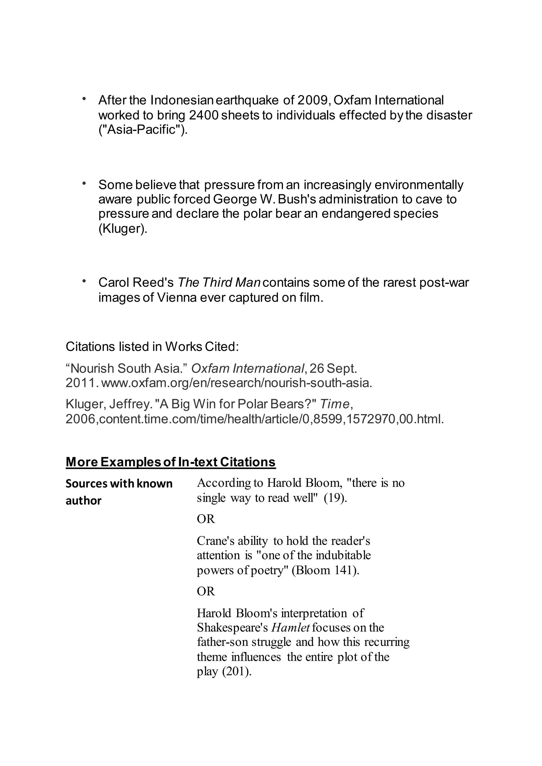  After the Indonesianearthquake of 2009,Oxfam International
worked to bring 2400 sheets to individuals effected bythe disaster
("Asia-Pacific").
 Some believe that pressure from an increasingly environmentally
aware public forced George W.Bush's administration to cave to
pressure and declare the polar bear an endangered species
(Kluger).
 Carol Reed's The Third Mancontains some of the rarest post-war
images of Vienna ever captured on film.
Citations listed in Works Cited:
“Nourish South Asia.” Oxfam International,26 Sept.
2011.www.oxfam.org/en/research/nourish-south-asia.
Kluger, Jeffrey."A Big Win for Polar Bears?" Time,
2006,content.time.com/time/health/article/0,8599,1572970,00.html.
More Examplesof In-text Citations
Sources withknown
author
According to Harold Bloom, "there is no
single way to read well" (19).
OR
Crane's ability to hold the reader's
attention is "one of the indubitable
powers of poetry" (Bloom 141).
OR
Harold Bloom's interpretation of
Shakespeare's Hamletfocuses on the
father-son struggle and how this recurring
theme influences the entire plot of the
play (201).
 