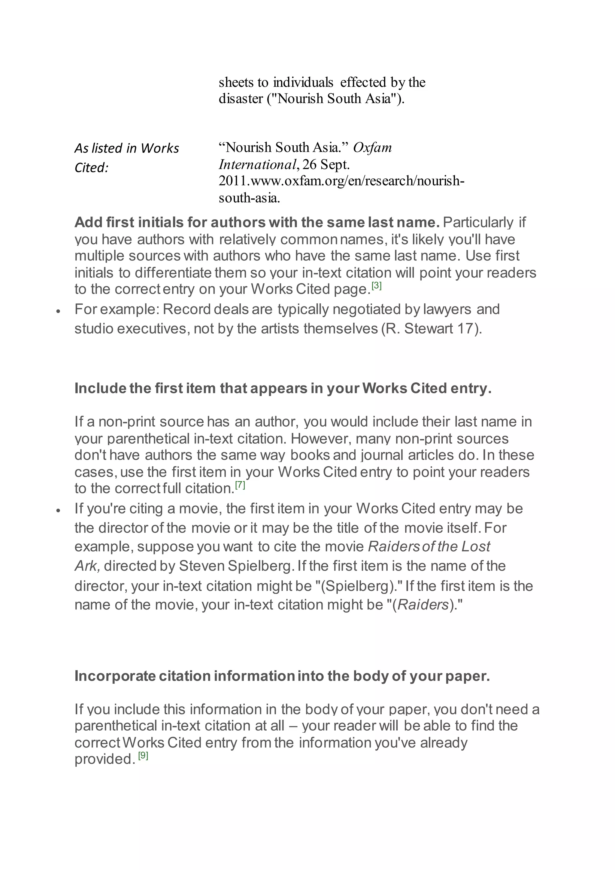 sheets to individuals effected by the
disaster ("Nourish South Asia").
As listed in Works
Cited:
“Nourish South Asia.” Oxfam
International, 26 Sept.
2011.www.oxfam.org/en/research/nourish-
south-asia.
Add first initials for authors with the same last name. Particularly if
you have authors with relatively commonnames, it's likely you'll have
multiple sources with authors who have the same last name. Use first
initials to differentiate them so your in-text citation will point your readers
to the correctentry on your Works Cited page.[3]
 For example: Record deals are typically negotiated by lawyers and
studio executives, not by the artists themselves (R. Stewart 17).
Include the first item that appears in your Works Cited entry.
If a non-print source has an author, you would include their last name in
your parenthetical in-text citation. However, many non-print sources
don't have authors the same way books and journal articles do. In these
cases,use the first item in your Works Cited entry to point your readers
to the correctfull citation.[7]
 If you're citing a movie, the first item in your Works Cited entry may be
the director of the movie or it may be the title of the movie itself.For
example, suppose you want to cite the movie Raidersof the Lost
Ark, directed by Steven Spielberg.If the first item is the name of the
director, your in-text citation might be "(Spielberg)." If the first item is the
name of the movie, your in-text citation might be "(Raiders)."
Incorporate citation informationinto the body of your paper.
If you include this information in the body of your paper, you don't need a
parenthetical in-text citation at all – your reader will be able to find the
correctWorks Cited entry from the information you've already
provided. [9]
 