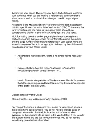 the body of your paper. The purpose of the in-text citation is to inform
your audience when you are making a reference to someone else's
ideas, words, works, or other information you used to support your
writing.
According to the MLA Handbook:"References inthe text must clearly
point to specific sourcesin the list of works cited" (214). This means that
for every reference you make in your paper there should be a
corresponding citation in your Works Cited page, and vice versa.
MLA formatting uses the author-page style when producing in-text
citations, meaning that you should have information about the author
and the page number when making reference in your paper. Here are
seveal examples of the author-page style, followed by the citation as it
would appear in your Works Cited:
 According to Harold Bloom, "there is no single way to read well"
(19).
 Crane's ability to hold the reader's attention is "one of the
indubitable powers of poetry" (Bloom 141).
 Harold Bloom's interpretation of Shakespeare's Hamletfocuseson
the father-son struggle and how this recurring theme influences the
entire plot of the play (201).
Citation listed in Works Cited:
Bloom,Harold. How to Read and Why. Scribner, 2000.
For non-print sources,such as movies, music, or web-based sources
that do not have page numbers, you do not need to include page or
paragraph information. Instead, include the author's name when
available, or the source's title as listed in the Works Cited. If you include
the author's name and the title in your reference,you do not need to
include any parenthetical information:
 