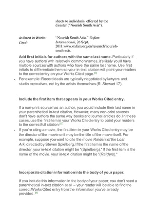 sheets to individuals effected by the
disaster ("Nourish South Asia").
As listed in Works
Cited:
“Nourish South Asia.” Oxfam
International, 26 Sept.
2011.www.oxfam.org/en/research/nourish-
south-asia.
Add first initials for authors with the same last name. Particularly if
you have authors with relatively commonnames, it's likely you'll have
multiple sources with authors who have the same last name. Use first
initials to differentiate them so your in-text citation will point your readers
to the correctentry on your Works Cited page.[3]
 For example: Record deals are typically negotiated by lawyers and
studio executives, not by the artists themselves (R. Stewart 17).
Include the first item that appears in your Works Cited entry.
If a non-print source has an author, you would include their last name in
your parenthetical in-text citation. However, many non-print sources
don't have authors the same way books and journal articles do. In these
cases,use the first item in your Works Cited entry to point your readers
to the correctfull citation.[7]
 If you're citing a movie, the first item in your Works Cited entry may be
the director of the movie or it may be the title of the movie itself.For
example, suppose you want to cite the movie Raidersof the Lost
Ark, directed by Steven Spielberg.If the first item is the name of the
director, your in-text citation might be "(Spielberg)." If the first item is the
name of the movie, your in-text citation might be "(Raiders)."
Incorporate citation informationinto the body of your paper.
If you include this information in the body of your paper, you don't need a
parenthetical in-text citation at all – your reader will be able to find the
correctWorks Cited entry from the information you've already
provided. [9]
 