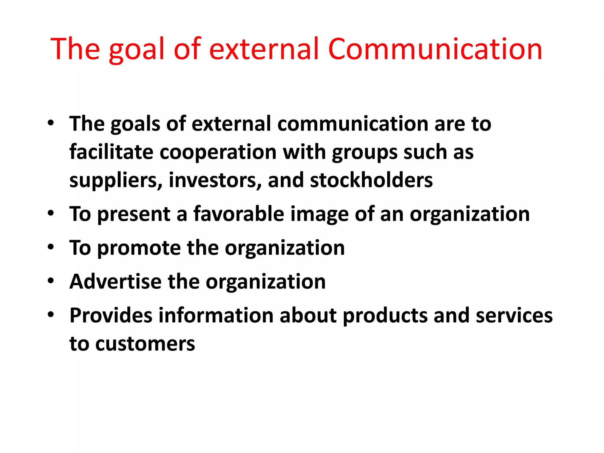 The goal of external Communication
• The goals of external communication are to
facilitate cooperation with groups such as
suppliers, investors, and stockholders
• To present a favorable image of an organization
• To promote the organization
• Advertise the organization
• Provides information about products and services
to customers
 
