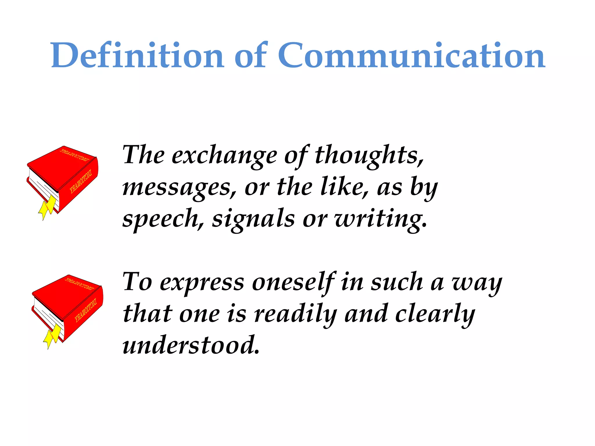 Definition of Communication
The exchange of thoughts,
messages, or the like, as by
speech, signals or writing.
To express oneself in such a way
that one is readily and clearly
understood.
 