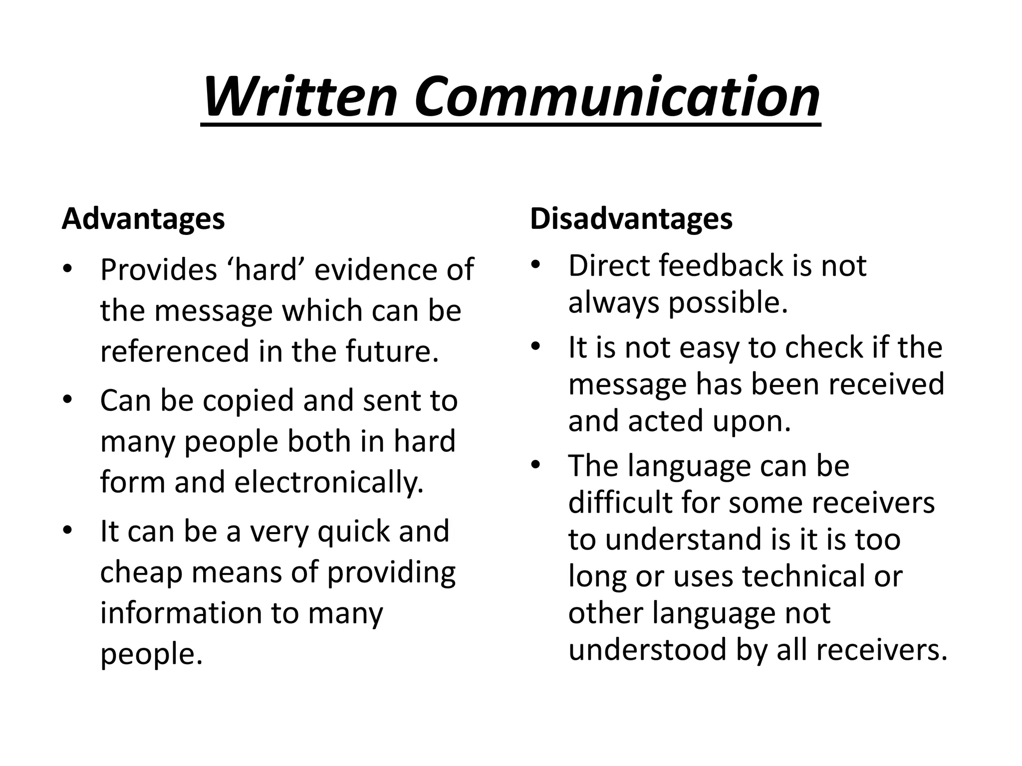 Written Communication
Advantages
• Provides ‘hard’ evidence of
the message which can be
referenced in the future.
• Can be copied and sent to
many people both in hard
form and electronically.
• It can be a very quick and
cheap means of providing
information to many
people.
Disadvantages
• Direct feedback is not
always possible.
• It is not easy to check if the
message has been received
and acted upon.
• The language can be
difficult for some receivers
to understand is it is too
long or uses technical or
other language not
understood by all receivers.
 