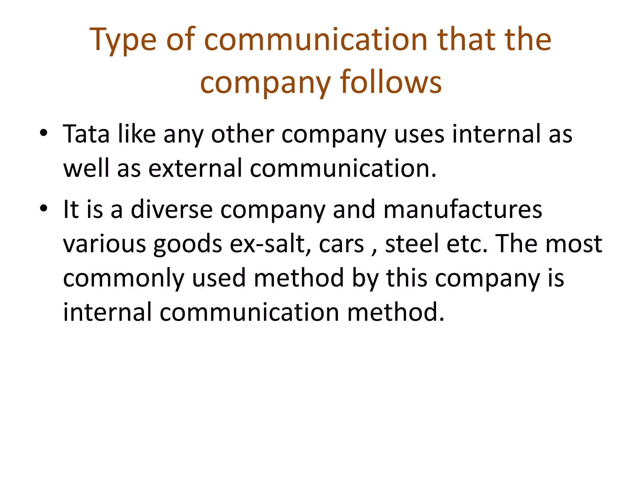 Type of communication that the
company follows
• Tata like any other company uses internal as
well as external communication.
• It is a diverse company and manufactures
various goods ex-salt, cars , steel etc. The most
commonly used method by this company is
internal communication method.
 