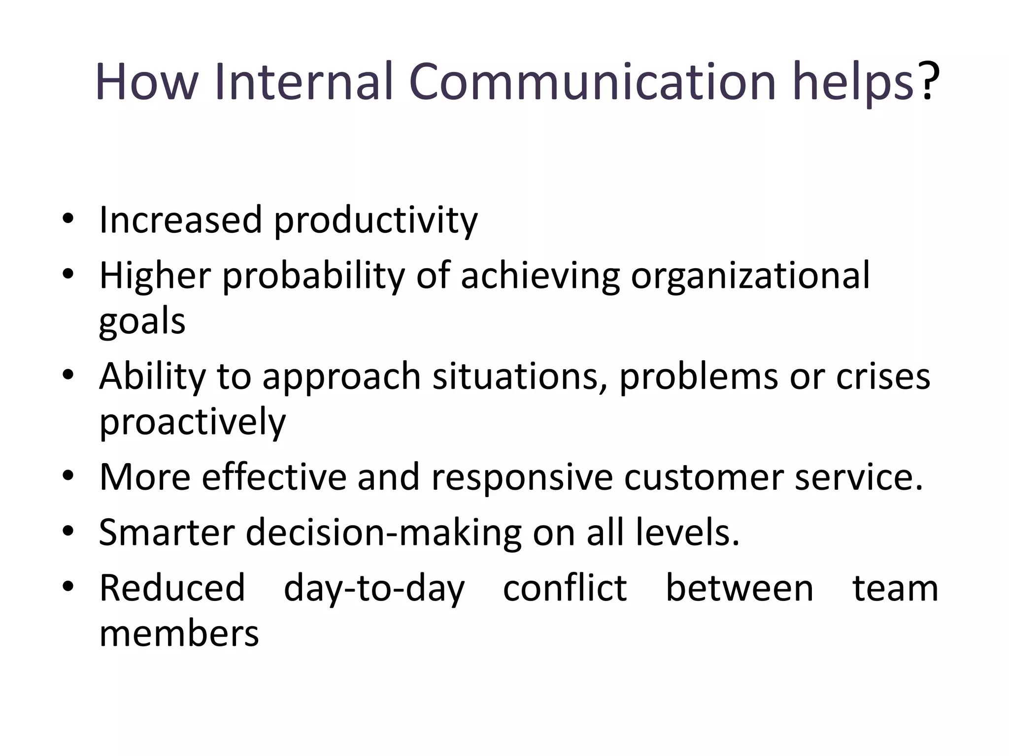 How Internal Communication helps?
• Increased productivity
• Higher probability of achieving organizational
goals
• Ability to approach situations, problems or crises
proactively
• More effective and responsive customer service.
• Smarter decision-making on all levels.
• Reduced day-to-day conflict between team
members
 