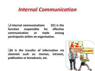 Internal Communication
 Internal communications (IC) is the
function responsible for effective
communication or trade among
participants within an organization.
It is the transfer of information via
channels such as: memos, intranet,
publication or broadcasts, etc.
 